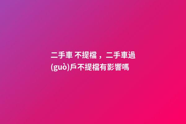 二手車 不提檔，二手車過(guò)戶不提檔有影響嗎